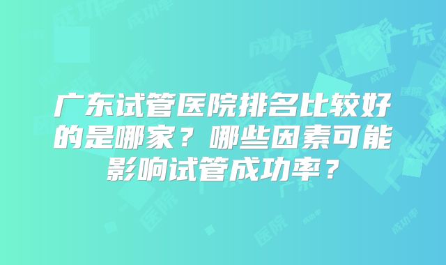 广东试管医院排名比较好的是哪家？哪些因素可能影响试管成功率？
