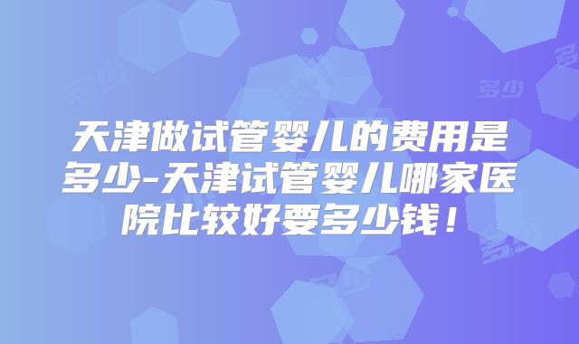 天津做试管婴儿的费用是多少-天津试管婴儿哪家医院比较好要多少钱!