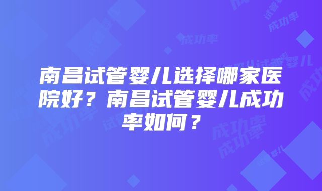 南昌试管婴儿选择哪家医院好？南昌试管婴儿成功率如何？