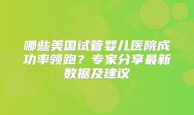 哪些美国试管婴儿医院成功率领跑？专家分享最新数据及建议