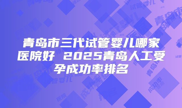 青岛市三代试管婴儿哪家医院好 2025青岛人工受孕成功率排名