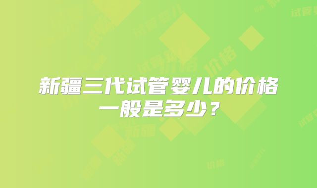 新疆三代试管婴儿的价格一般是多少？