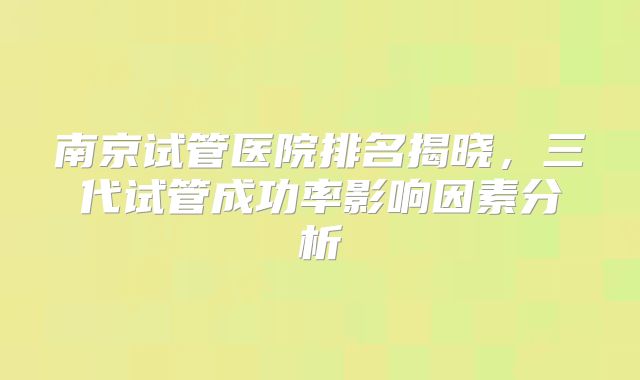 南京试管医院排名揭晓,三代试管成功率影响因素分析