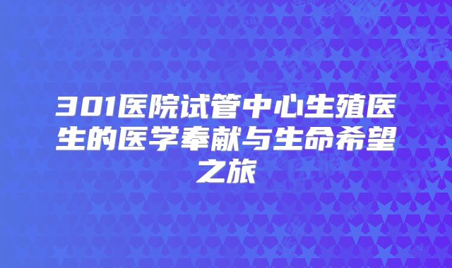 301医院试管中心生殖医生的医学奉献与生命希望之旅