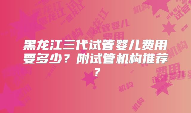 黑龙江三代试管婴儿费用要多少？附试管机构推荐？