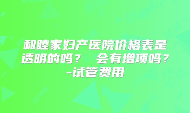 和睦家妇产医院价格表是透明的吗？ 会有增项吗？-试管费用