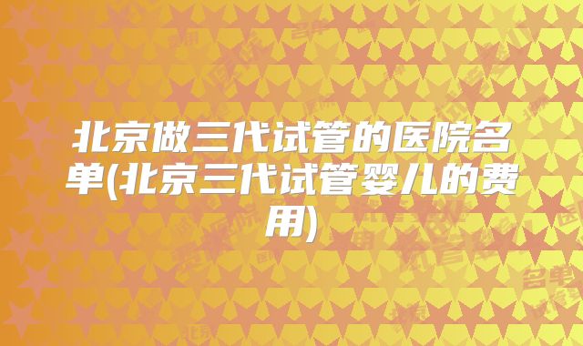 北京做三代试管的医院名单(北京三代试管婴儿的费用)