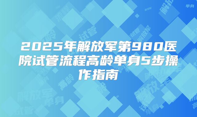 2025年解放军第980医院试管流程高龄单身5步操作指南
