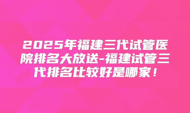 2025年福建三代试管医院排名大放送-福建试管三代排名比较好是哪家！