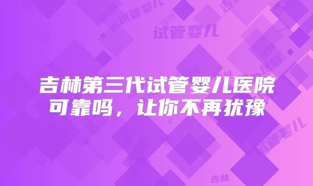 吉林第三代试管婴儿医院可靠吗，让你不再犹豫