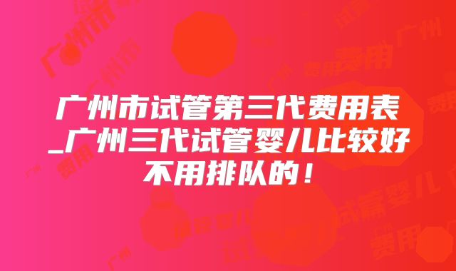 广州市试管第三代费用表_广州三代试管婴儿比较好不用排队的！