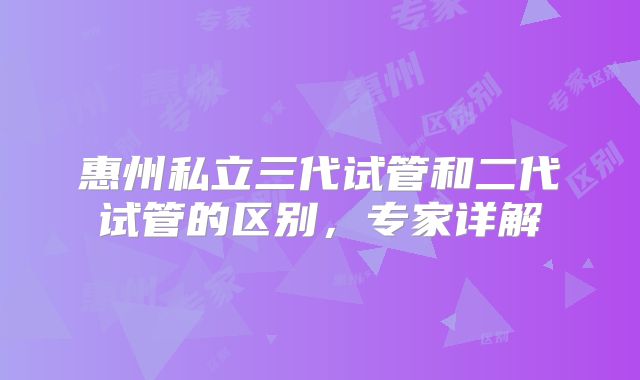 惠州私立三代试管和二代试管的区别，专家详解