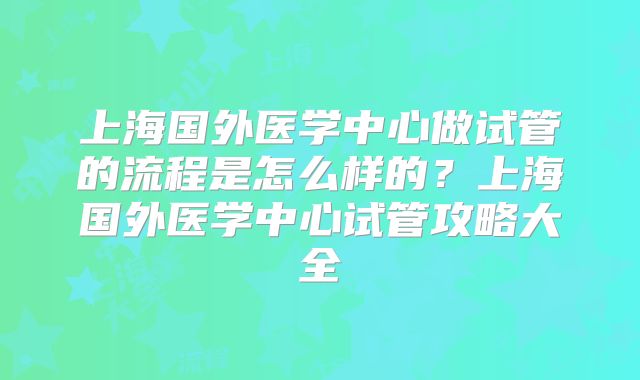 上海国外医学中心做试管的流程是怎么样的？上海国外医学中心试管攻略大全