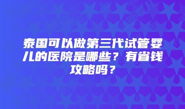 泰国可以做第三代试管婴儿的医院是哪些？有省钱攻略吗？