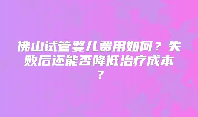 佛山试管婴儿费用如何？失败后还能否降低治疗成本？