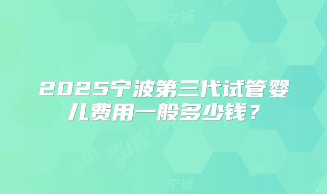 2025宁波第三代试管婴儿费用一般多少钱？