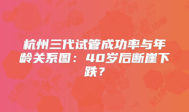 杭州三代试管成功率与年龄关系图：40岁后断崖下跌？