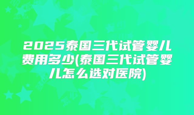 2025泰国三代试管婴儿费用多少(泰国三代试管婴儿怎么选对医院)
