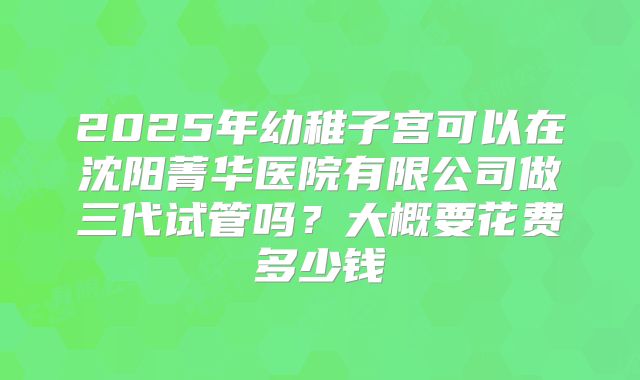 2025年幼稚子宫可以在沈阳菁华医院有限公司做三代试管吗？大概要花费多少钱