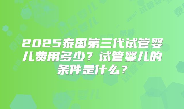 2025泰国第三代试管婴儿费用多少？试管婴儿的条件是什么？