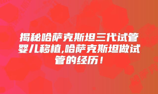 揭秘哈萨克斯坦三代试管婴儿移植,哈萨克斯坦做试管的经历！