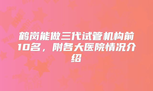 鹤岗能做三代试管机构前10名，附各大医院情况介绍