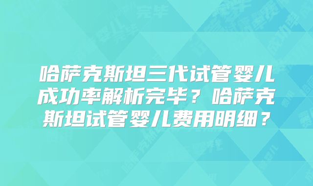 哈萨克斯坦三代试管婴儿成功率解析完毕？哈萨克斯坦试管婴儿费用明细？