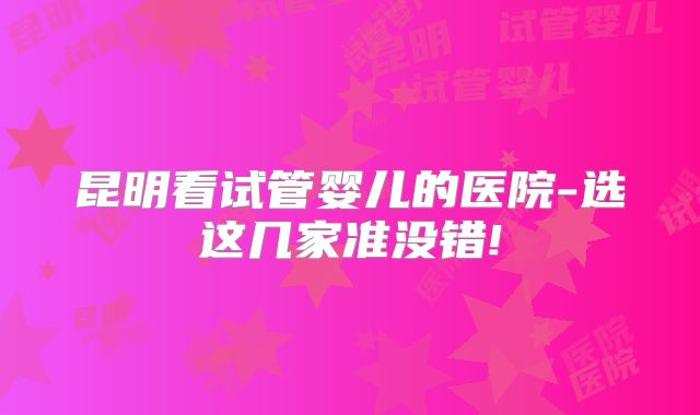 昆明看试管婴儿的医院-选这几家准没错!