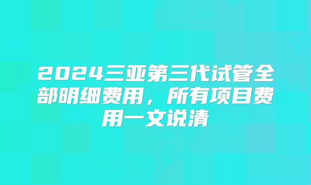 2024三亚第三代试管全部明细费用,所有项目费用一文说清