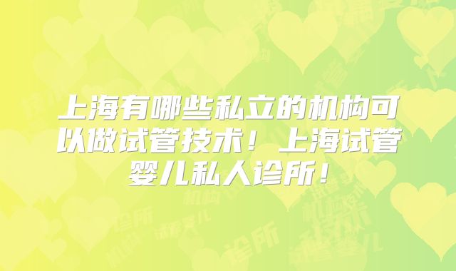 上海有哪些私立的机构可以做试管技术！上海试管婴儿私人诊所！