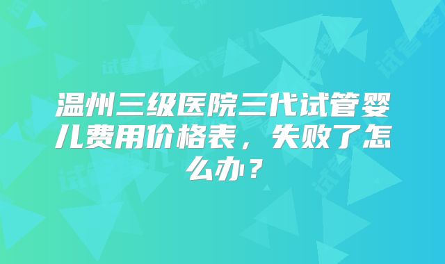 温州三级医院三代试管婴儿费用价格表，失败了怎么办？