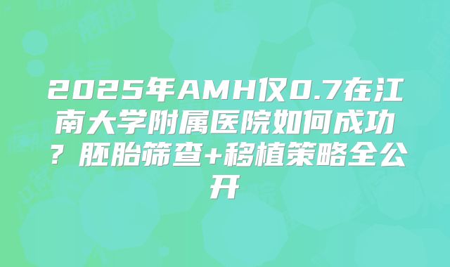2025年AMH仅0.7在江南大学附属医院如何成功?胚胎筛查+移植策略全公开