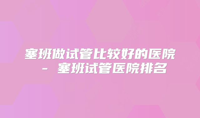 塞班做试管比较好的医院 - 塞班试管医院排名