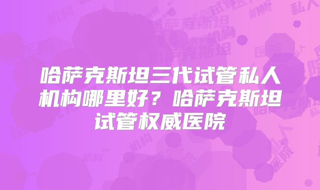 哈萨克斯坦三代试管私人机构哪里好？哈萨克斯坦试管权威医院