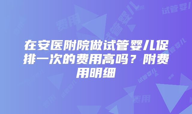 在安医附院做试管婴儿促排一次的费用高吗？附费用明细