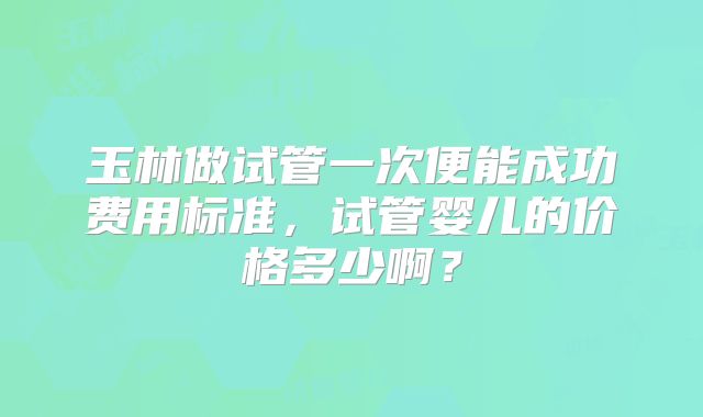 玉林做试管一次便能成功费用标准,试管婴儿的价格多少啊?