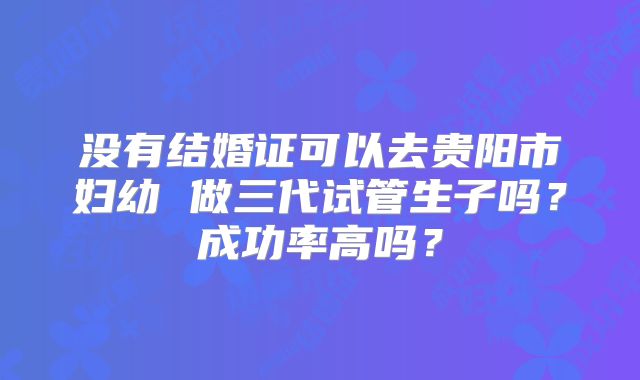 没有结婚证可以去贵阳市妇幼 做三代试管生子吗？成功率高吗？