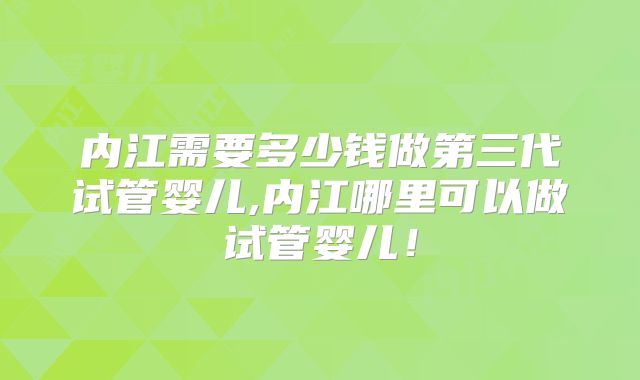 内江需要多少钱做第三代试管婴儿,内江哪里可以做试管婴儿！