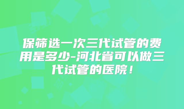 保筛选一次三代试管的费用是多少-河北省可以做三代试管的医院！
