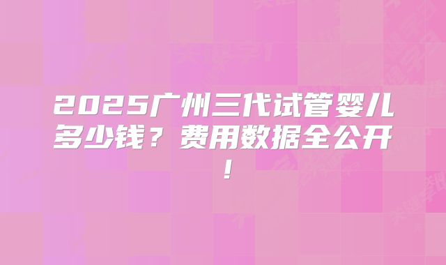 2025广州三代试管婴儿多少钱？费用数据全公开！