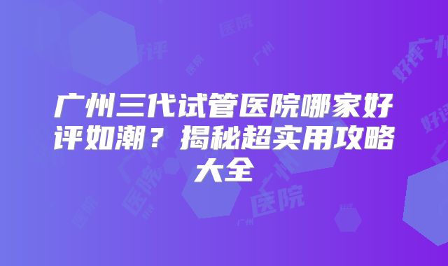 广州三代试管医院哪家好评如潮？揭秘超实用攻略大全