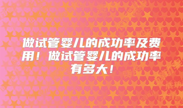 做试管婴儿的成功率及费用！做试管婴儿的成功率有多大！