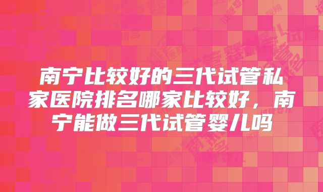 南宁比较好的三代试管私家医院排名哪家比较好，南宁能做三代试管婴儿吗
