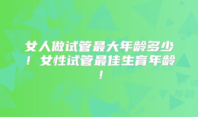 女人做试管最大年龄多少!女性试管最佳生育年龄!