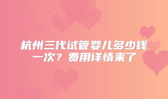 杭州三代试管婴儿多少钱一次？费用详情来了