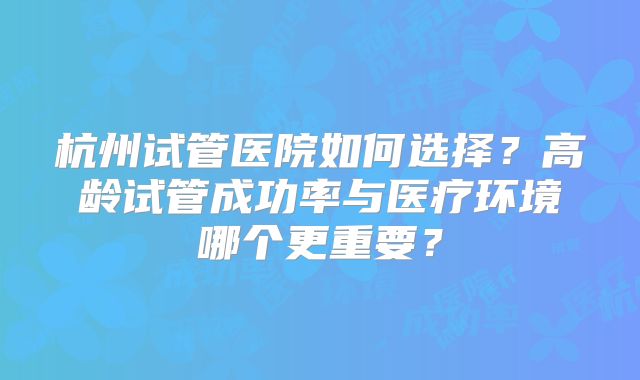 杭州试管医院如何选择？高龄试管成功率与医疗环境哪个更重要？