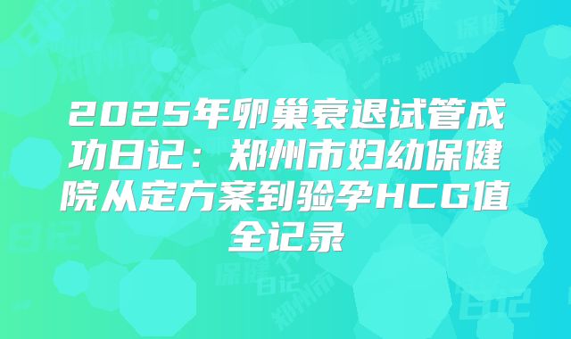 2025年卵巢衰退试管成功日记：郑州市妇幼保健院从定方案到验孕HCG值全记录