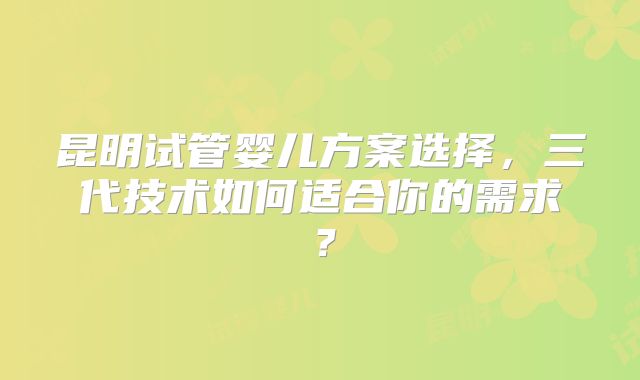 昆明试管婴儿方案选择，三代技术如何适合你的需求？