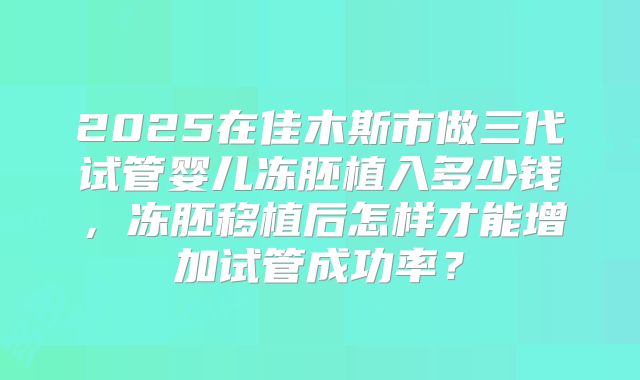 2025在佳木斯市做三代试管婴儿冻胚植入多少钱,冻胚移植后怎样才能增加试管成功率?