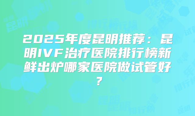 2025年度昆明推荐：昆明IVF治疗医院排行榜新鲜出炉哪家医院做试管好？